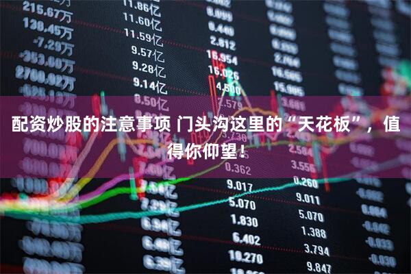 配资炒股的注意事项 门头沟这里的“天花板”，值得你仰望！