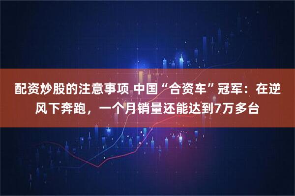 配资炒股的注意事项 中国“合资车”冠军：在逆风下奔跑，一个月销量还能达到7万多台