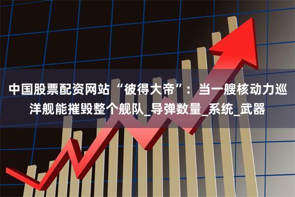 中国股票配资网站 “彼得大帝”：当一艘核动力巡洋舰能摧毁整个舰队_导弹数量_系统_武器