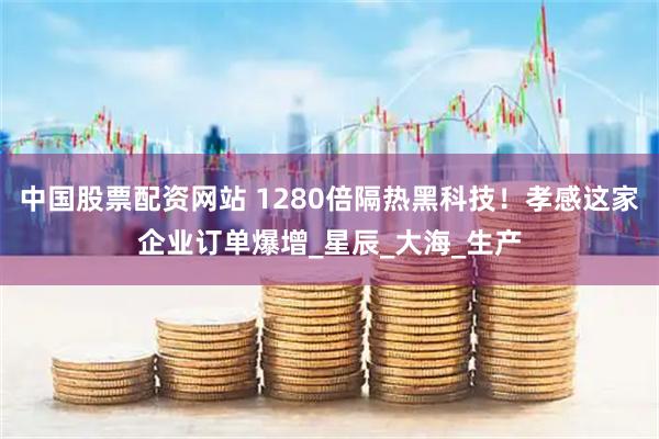 中国股票配资网站 1280倍隔热黑科技！孝感这家企业订单爆增_星辰_大海_生产