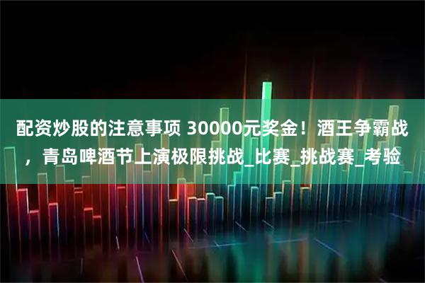 配资炒股的注意事项 30000元奖金！酒王争霸战，青岛啤酒节上演极限挑战_比赛_挑战赛_考验