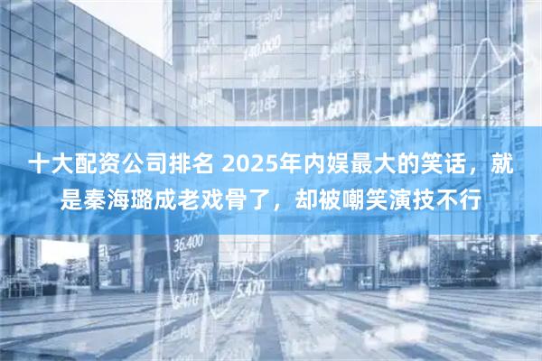 十大配资公司排名 2025年内娱最大的笑话，就是秦海璐成老戏骨了，却被嘲笑演技不行