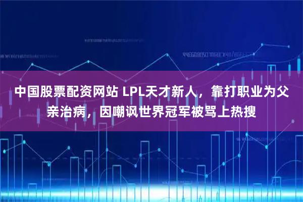 中国股票配资网站 LPL天才新人，靠打职业为父亲治病，因嘲讽世界冠军被骂上热搜