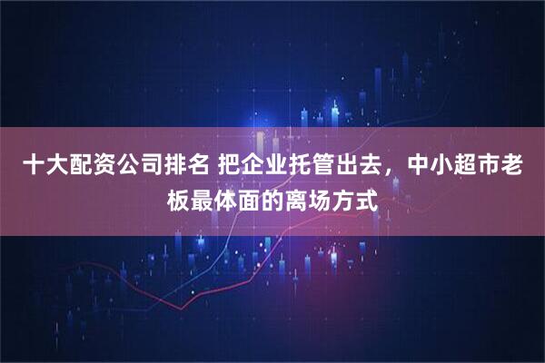 十大配资公司排名 把企业托管出去，中小超市老板最体面的离场方式