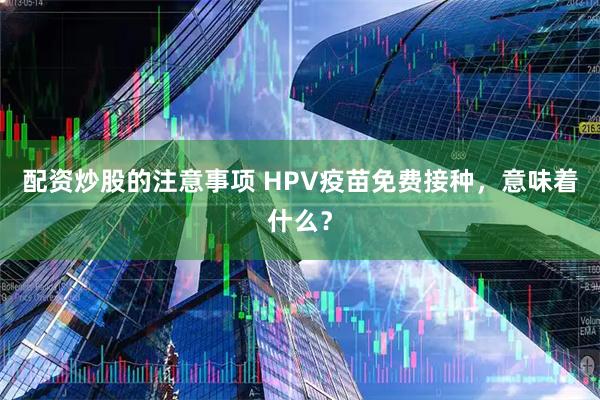 配资炒股的注意事项 HPV疫苗免费接种，意味着什么？