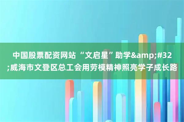 中国股票配资网站 “文启星”助学 威海市文登区总工会用劳模精神照亮学子成长路