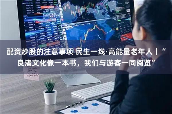 配资炒股的注意事项 民生一线·高能量老年人丨“良渚文化像一本书，我们与游客一同阅览”