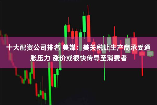 十大配资公司排名 美媒：美关税让生产商承受通胀压力 涨价或很快传导至消费者