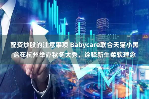 配资炒股的注意事项 Babycare联合天猫小黑盒在杭州举办秋冬大秀，诠释新生柔软理念