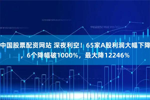 中国股票配资网站 深夜利空！65家A股利润大幅下降，6个降幅破1000%，最大降12246%
