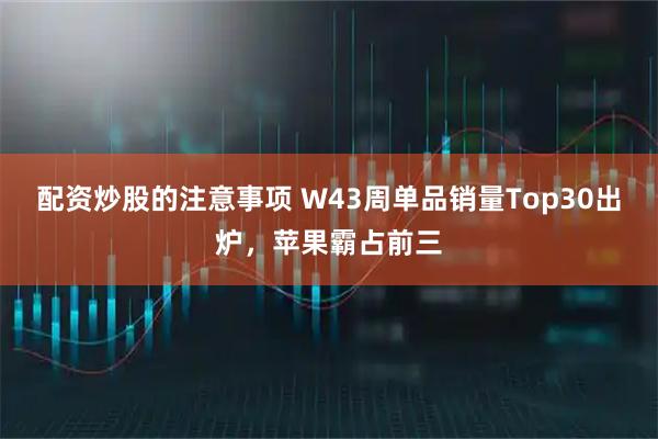 配资炒股的注意事项 W43周单品销量Top30出炉，苹果霸占前三
