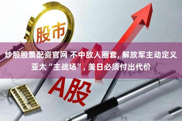 炒股股票配资官网 不中敌人圈套, 解放军主动定义亚太“主战场”, 美日必须付出代价
