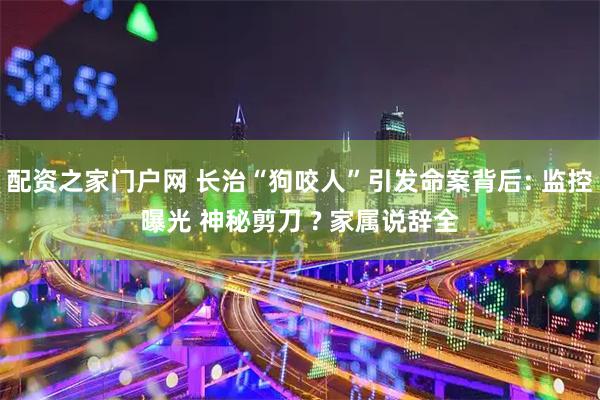 配资之家门户网 长治“狗咬人”引发命案背后: 监控曝光 神秘剪刀 ? 家属说辞全