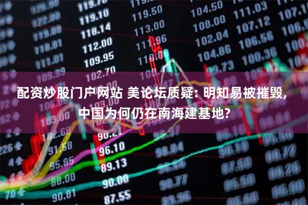 配资炒股门户网站 美论坛质疑: 明知易被摧毁, 中国为何仍在南海建基地?