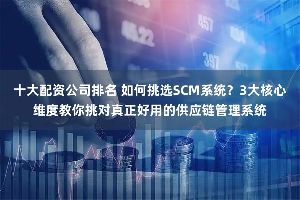 十大配资公司排名 如何挑选SCM系统？3大核心维度教你挑对真正好用的供应链管理系统