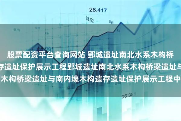 股票配资平台查询网站 郢城遗址南北水系木构桥梁遗址与南内壕木构遗存遗址保护展示工程郢城遗址南北水系木构桥梁遗址与南内壕木构遗存遗址保护展示工程中标结果公告